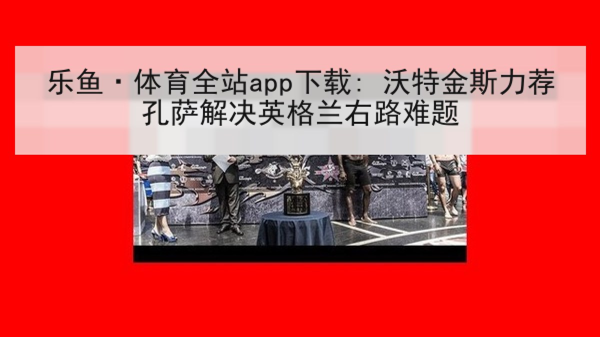 乐鱼·体育全站app下载: 沃特金斯力荐孔萨解决英格兰右路难题 乐鱼·体育全站app下载: 沃特金斯力荐孔萨解决英格兰右路难题