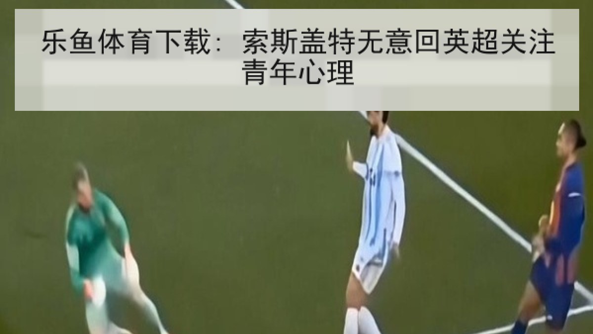 乐鱼体育下载: 索斯盖特无意回英超关注青年心理 乐鱼体育下载: 索斯盖特无意回英超关注青年心理