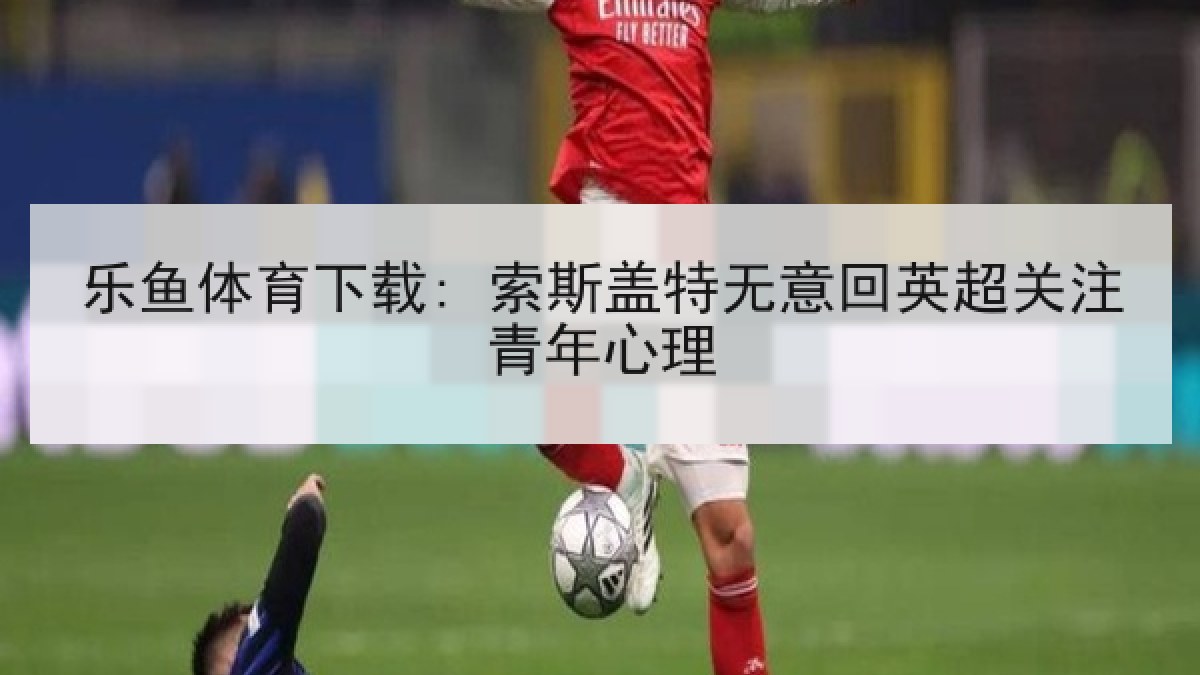 乐鱼体育下载: 索斯盖特无意回英超关注青年心理 乐鱼体育下载: 索斯盖特无意回英超关注青年心理